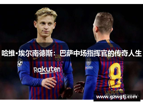 哈维·埃尔南德斯：巴萨中场指挥官的传奇人生