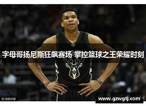 字母哥扬尼斯狂飙赛场 掌控篮球之王荣耀时刻
