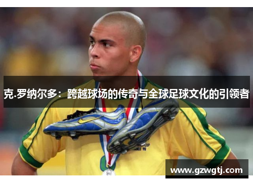 克.罗纳尔多：跨越球场的传奇与全球足球文化的引领者