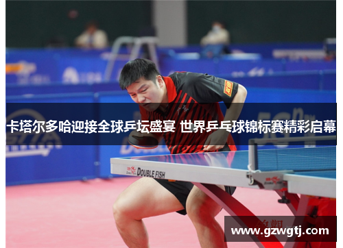 卡塔尔多哈迎接全球乒坛盛宴 世界乒乓球锦标赛精彩启幕